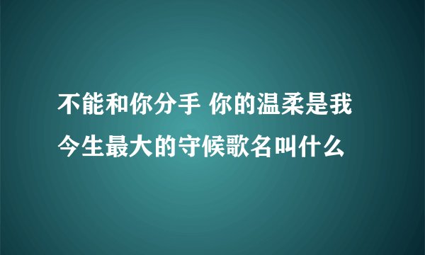 不能和你分手 你的温柔是我今生最大的守候歌名叫什么