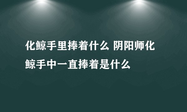 化鲸手里捧着什么 阴阳师化鲸手中一直捧着是什么