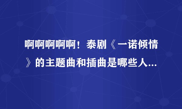 啊啊啊啊啊！泰剧《一诺倾情》的主题曲和插曲是哪些人唱的！跪求啊。。。