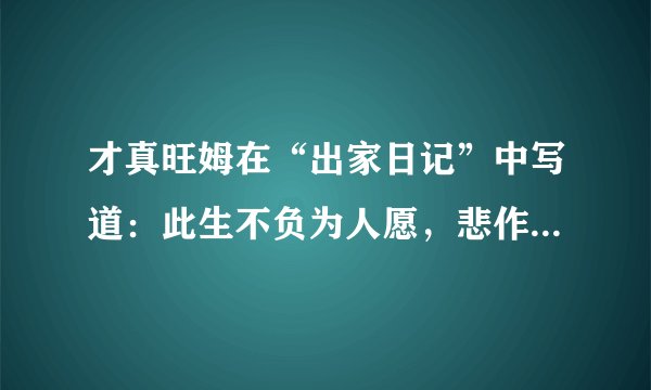 才真旺姆在“出家日记”中写道：此生不负为人愿，悲作航船智作帆。若人识得心中宝，千年险路一日还。什么