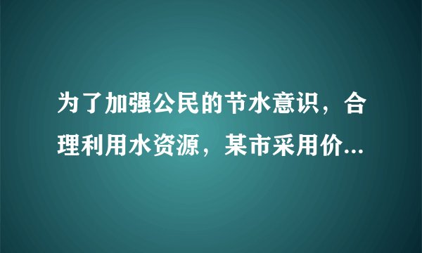 为了加强公民的节水意识，合理利用水资源，某市采用价格调控的手段达到节水目的，该市
