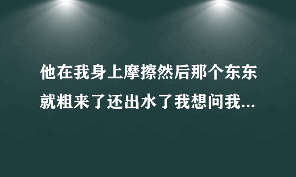 他在我身上摩擦然后那个东东就粗来了还出水了我想问我第一次还在不在了