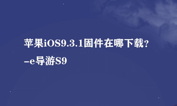 苹果iOS9.3.1固件在哪下载？-e导游S9