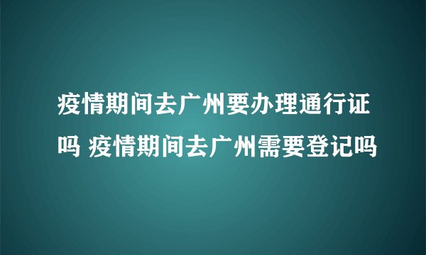疫情期间去广州要办理通行证吗 疫情期间去广州需要登记吗