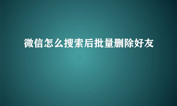 微信怎么搜索后批量删除好友