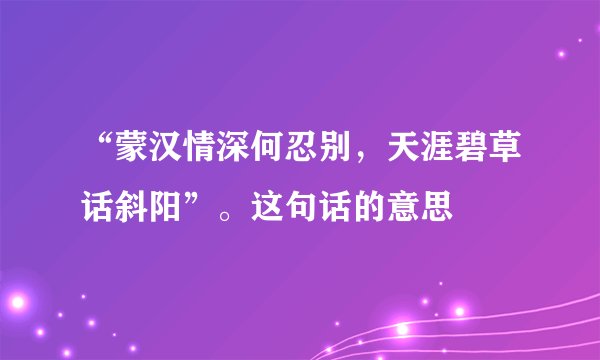 “蒙汉情深何忍别，天涯碧草话斜阳”。这句话的意思