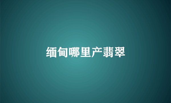 缅甸哪里产翡翠
