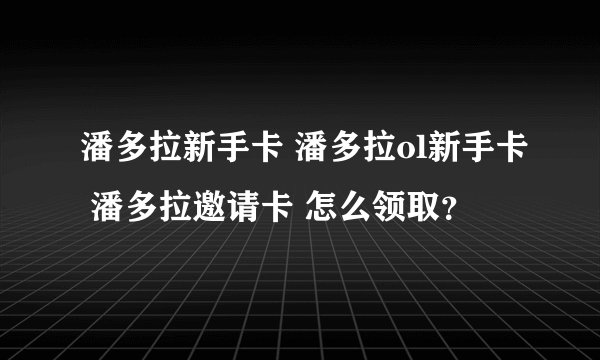 潘多拉新手卡 潘多拉ol新手卡 潘多拉邀请卡 怎么领取？