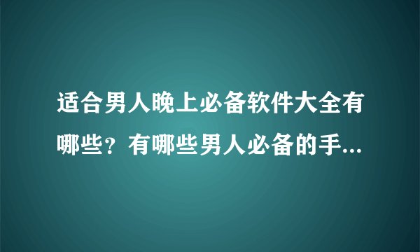 适合男人晚上必备软件大全有哪些？有哪些男人必备的手机APP