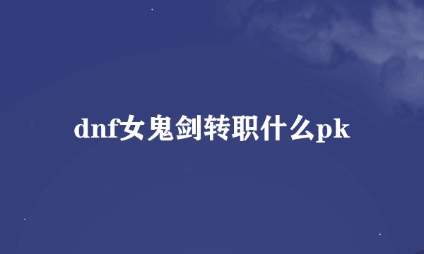 dnf女鬼剑转职什么pk