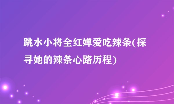 跳水小将全红婵爱吃辣条(探寻她的辣条心路历程)