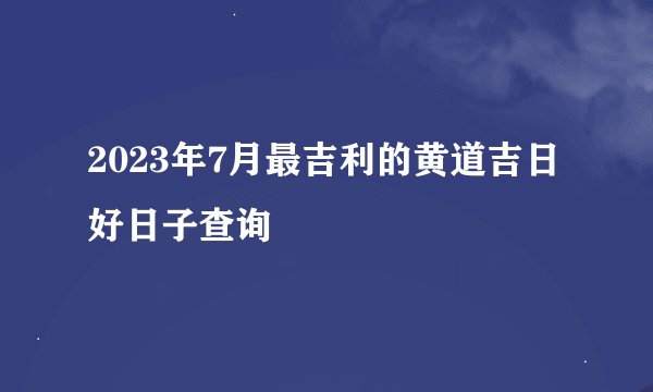 2023年7月最吉利的黄道吉日 好日子查询