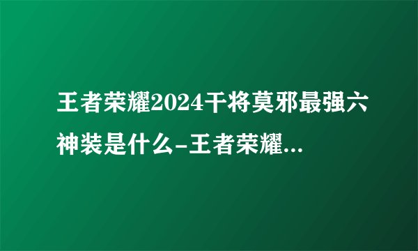 王者荣耀2024干将莫邪最强六神装是什么-王者荣耀2024干将莫邪最强六神装出装顺序推荐