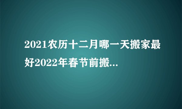 2021农历十二月哪一天搬家最好2022年春节前搬家入宅好日子有哪些