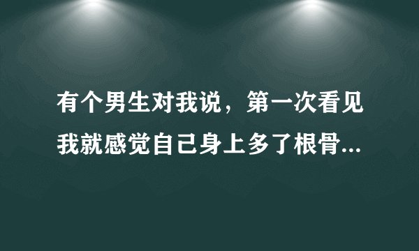 有个男生对我说，第一次看见我就感觉自己身上多了根骨头，他说这话什么意思啊，求各位哥哥妹妹们，