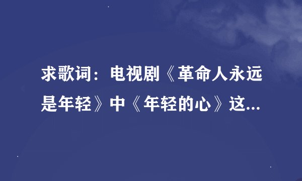 求歌词：电视剧《革命人永远是年轻》中《年轻的心》这首歌的歌词