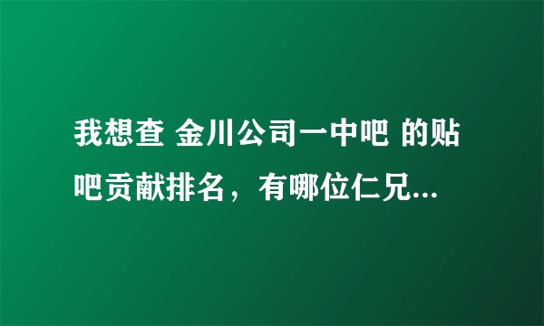 我想查 金川公司一中吧 的贴吧贡献排名,有哪位仁兄帮帮忙?