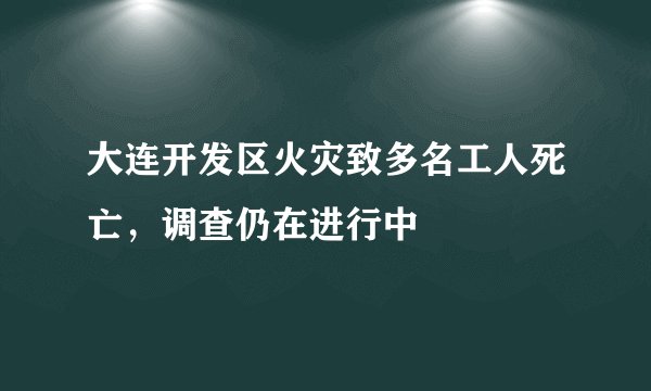 大连开发区火灾致多名工人死亡，调查仍在进行中