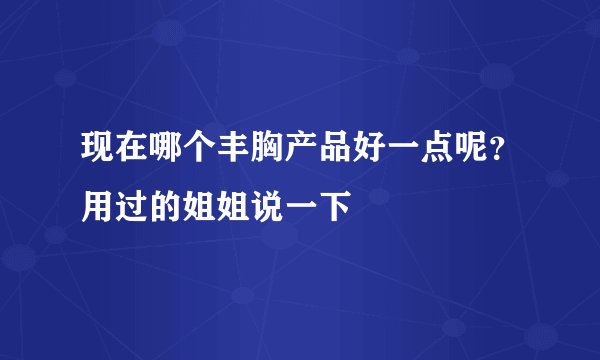 现在哪个丰胸产品好一点呢？用过的姐姐说一下