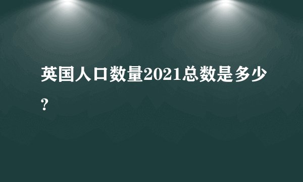 英国人口数量2021总数是多少?