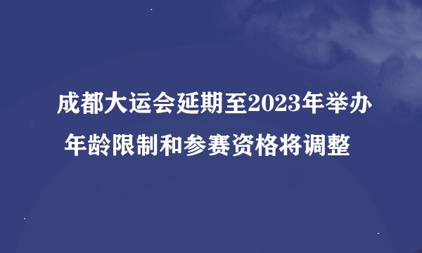 成都大运会延期至2023年举办 年龄限制和参赛资格将调整