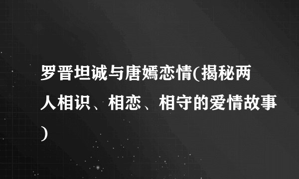 罗晋坦诚与唐嫣恋情(揭秘两人相识、相恋、相守的爱情故事)