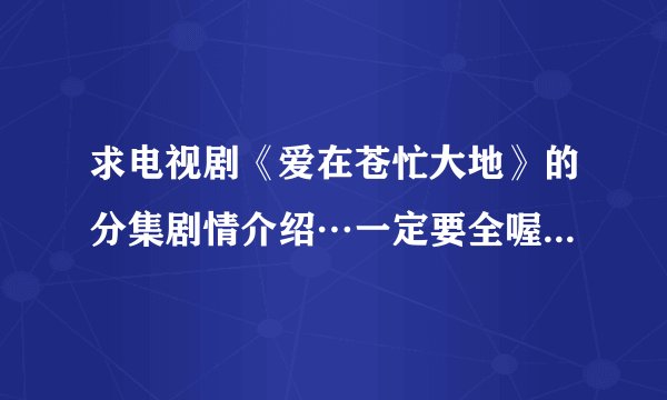 求电视剧《爱在苍忙大地》的分集剧情介绍…一定要全喔…谢谢～大神们帮帮忙