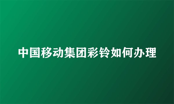 中国移动集团彩铃如何办理