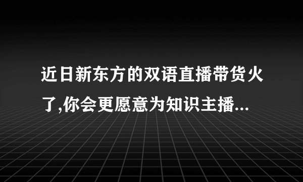 近日新东方的双语直播带货火了,你会更愿意为知识主播的带货买单吗?