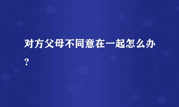 对方父母不同意在一起怎么办？