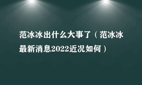 范冰冰出什么大事了（范冰冰最新消息2022近况如何）