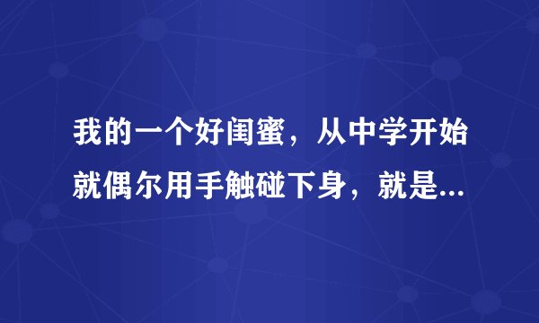 我的一个好闺蜜，从中学开始就偶尔用手触碰下身，就是一个人或者晚上睡觉前偶尔会这样，渐渐形成了习惯，