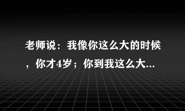 老师说：我像你这么大的时候，你才4岁；你到我这么大的时候，我就58岁了，请问老师学生各多少岁？