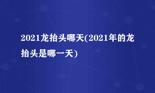 2021龙抬头哪天(2021年的龙抬头是哪一天)