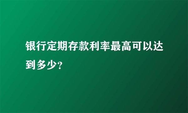 银行定期存款利率最高可以达到多少？