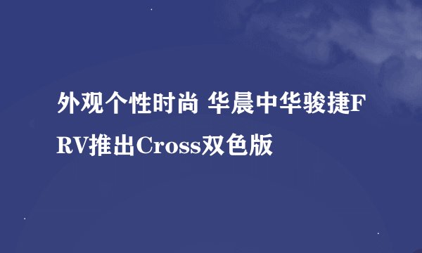 外观个性时尚 华晨中华骏捷FRV推出Cross双色版