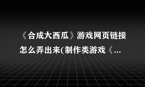 《合成大西瓜》游戏网页链接怎么弄出来(制作类游戏《合成大西瓜》网页链接分享教程)