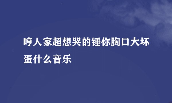 哼人家超想哭的锤你胸口大坏蛋什么音乐