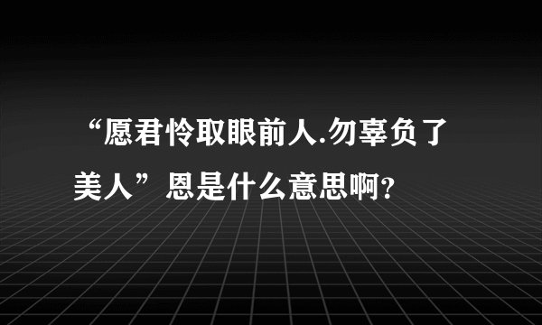 “愿君怜取眼前人.勿辜负了美人”恩是什么意思啊？