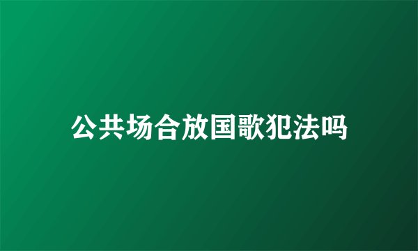 公共场合放国歌犯法吗