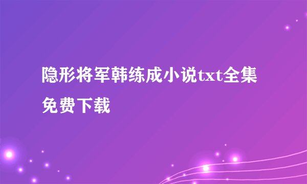 隐形将军韩练成小说txt全集免费下载