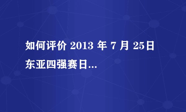 如何评价 2013 年 7 月 25日东亚四强赛日本队 VS 澳大利亚队的比赛？拜托各位了 3Q