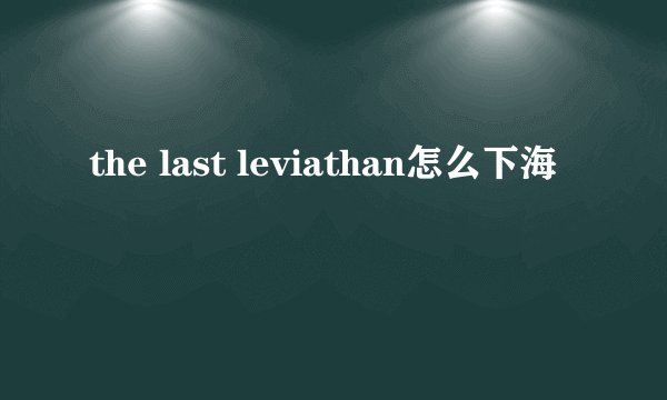 the last leviathan怎么下海