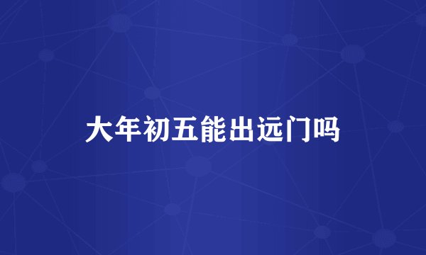 大年初五能出远门吗