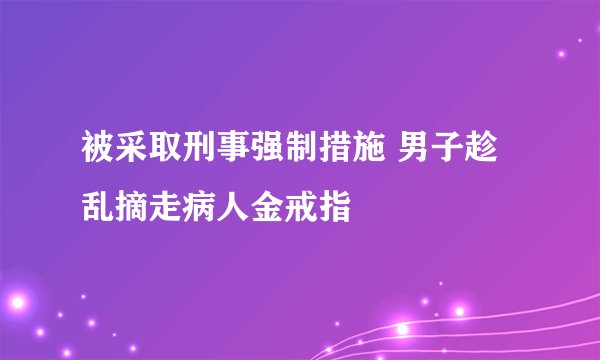 被采取刑事强制措施 男子趁乱摘走病人金戒指