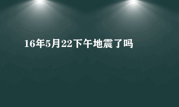 16年5月22下午地震了吗