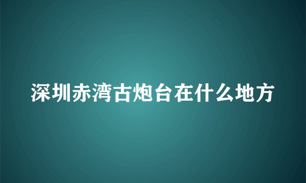 深圳赤湾古炮台在什么地方