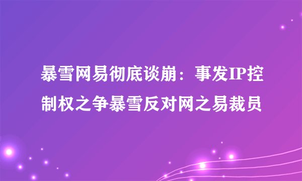 暴雪网易彻底谈崩：事发IP控制权之争暴雪反对网之易裁员