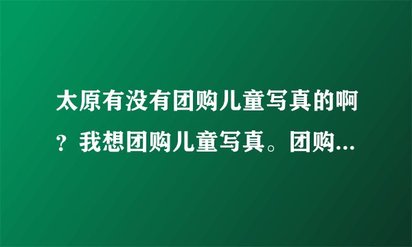 太原有没有团购儿童写真的啊？我想团购儿童写真。团购的价格便宜。