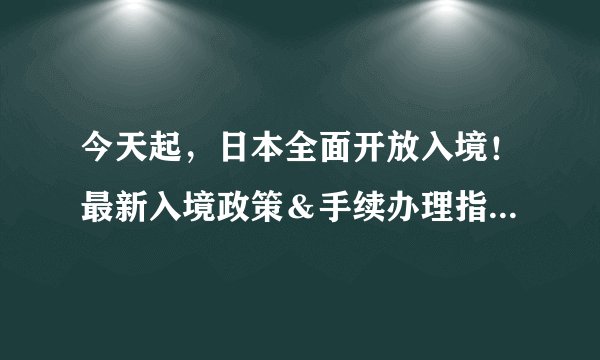 今天起，日本全面开放入境！最新入境政策＆手续办理指南一览！